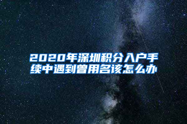 2020年深圳积分入户手续中遇到曾用名该怎么办