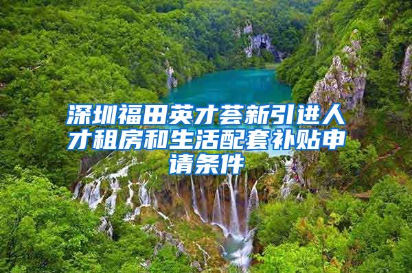 深圳福田英才荟新引进人才租房和生活配套补贴申请条件