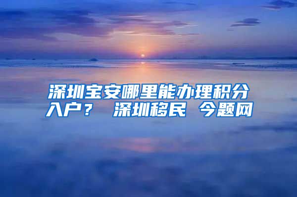 深圳宝安哪里能办理积分入户？ 深圳移民 今题网