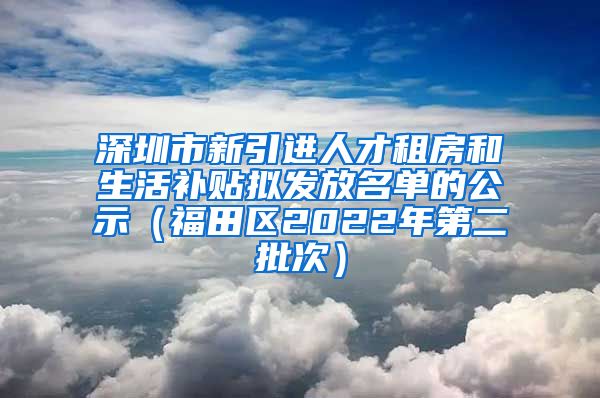 深圳市新引进人才租房和生活补贴拟发放名单的公示（福田区2022年第二批次）