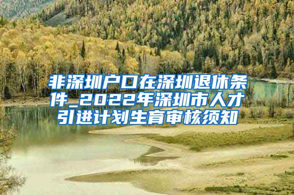 非深圳户口在深圳退休条件_2022年深圳市人才引进计划生育审核须知