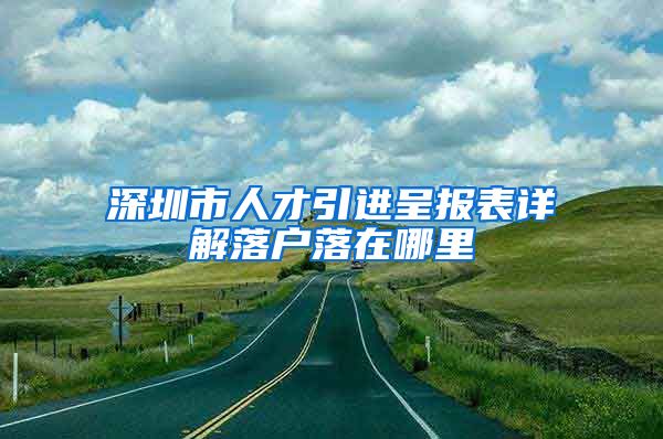 深圳市人才引进呈报表详解落户落在哪里