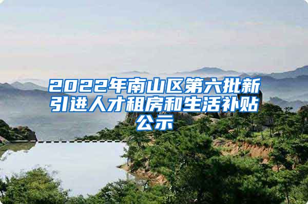 2022年南山区第六批新引进人才租房和生活补贴公示