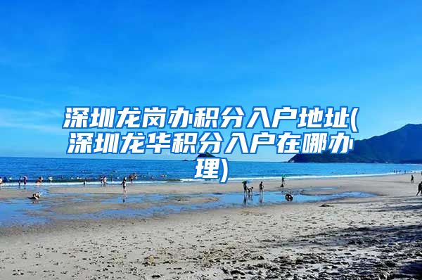 深圳龙岗办积分入户地址(深圳龙华积分入户在哪办理)