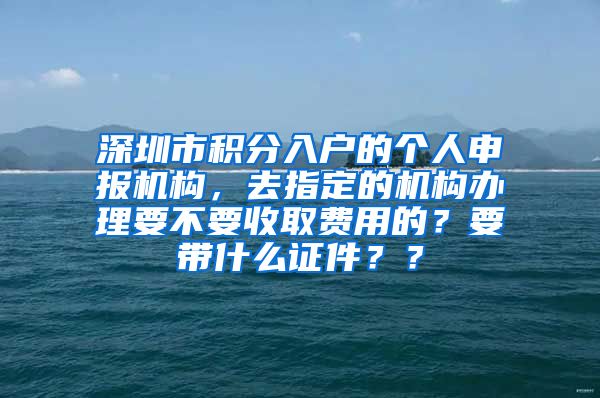 深圳市积分入户的个人申报机构，去指定的机构办理要不要收取费用的？要带什么证件？？