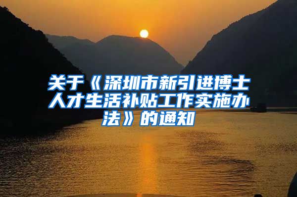 关于《深圳市新引进博士人才生活补贴工作实施办法》的通知