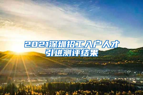 2021深圳招工入户人才引进测评结果