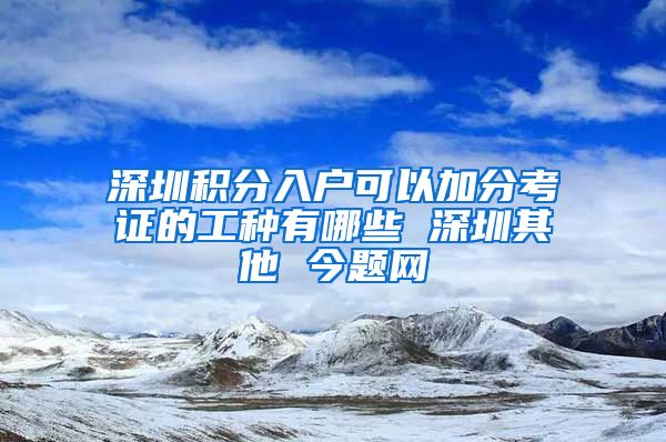 深圳积分入户可以加分考证的工种有哪些 深圳其他 今题网