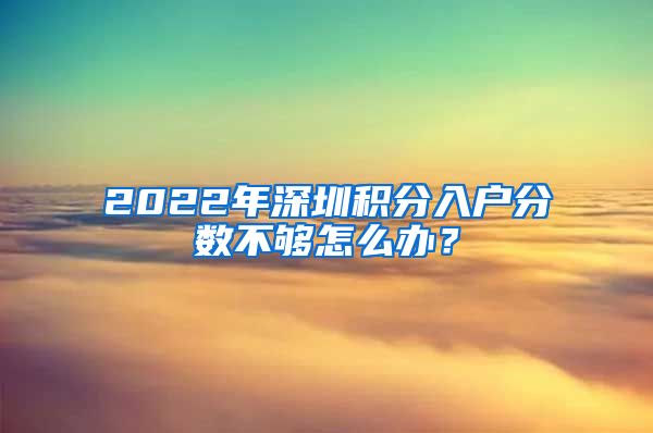 2022年深圳积分入户分数不够怎么办？