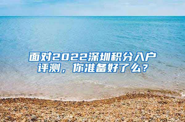 面对2022深圳积分入户评测，你准备好了么？