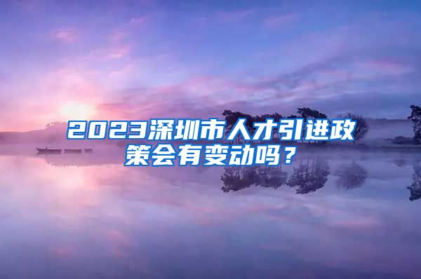 2023深圳市人才引进政策会有变动吗？