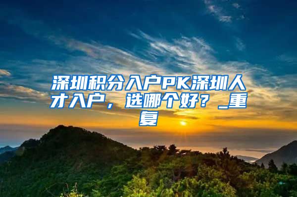 深圳积分入户PK深圳人才入户，选哪个好？_重复