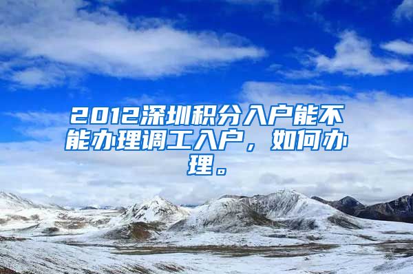 2012深圳积分入户能不能办理调工入户，如何办理。