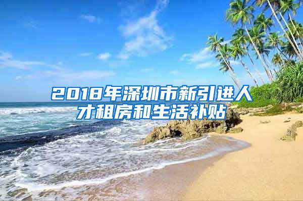 2018年深圳市新引进人才租房和生活补贴