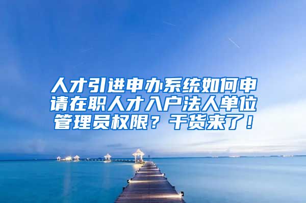 人才引进申办系统如何申请在职人才入户法人单位管理员权限？干货来了！