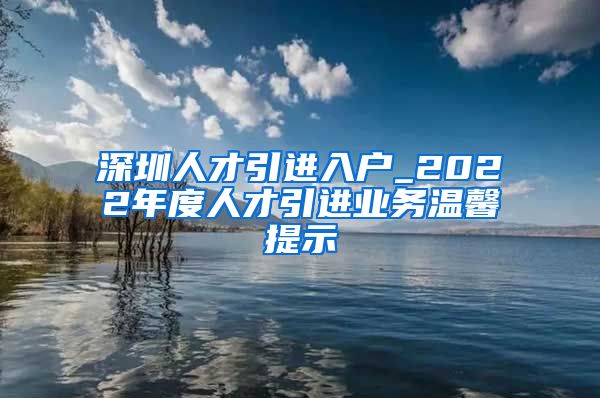 深圳人才引进入户_2022年度人才引进业务温馨提示