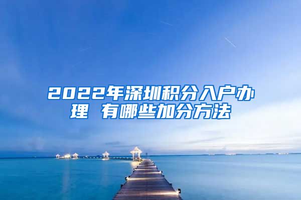 2022年深圳积分入户办理 有哪些加分方法