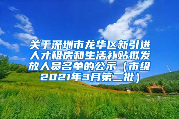 关于深圳市龙华区新引进人才租房和生活补贴拟发放人员名单的公示（市级2021年3月第二批）