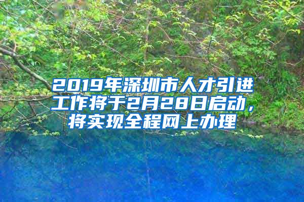 2019年深圳市人才引进工作将于2月28日启动，将实现全程网上办理