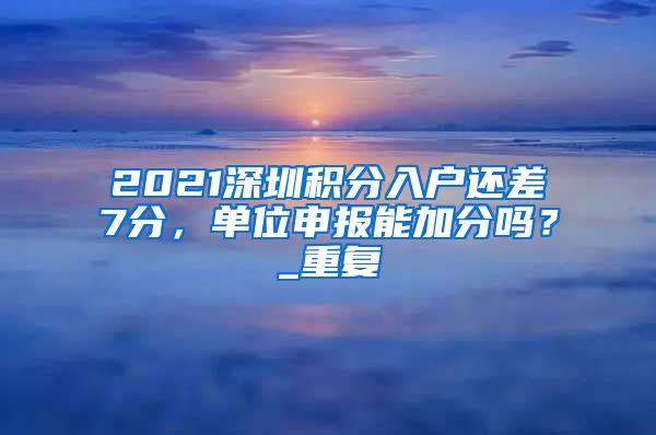 2021深圳积分入户还差7分，单位申报能加分吗？_重复