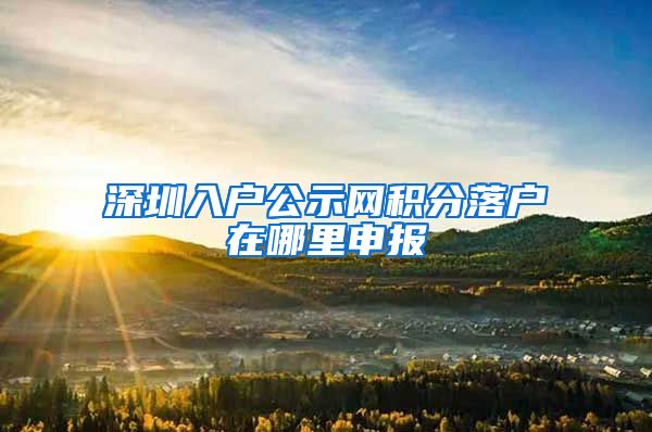 深圳入户公示网积分落户在哪里申报