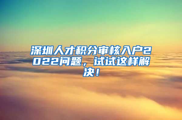 深圳人才积分审核入户2022问题，试试这样解决！