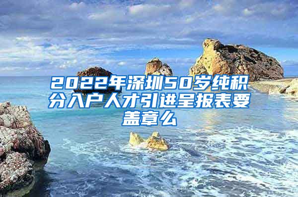 2022年深圳50岁纯积分入户人才引进呈报表要盖章么