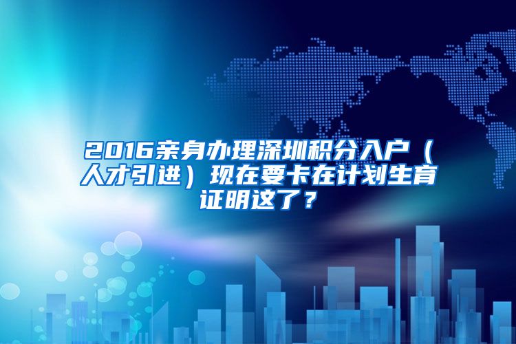 2016亲身办理深圳积分入户（人才引进）现在要卡在计划生育证明这了？