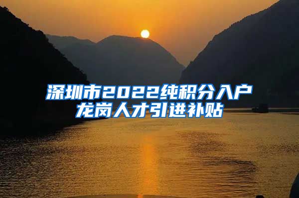 深圳市2022纯积分入户龙岗人才引进补贴