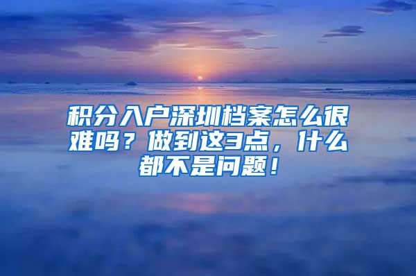 积分入户深圳档案怎么很难吗？做到这3点，什么都不是问题！