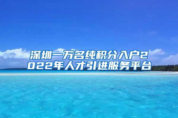 深圳一万名纯积分入户2022年人才引进服务平台