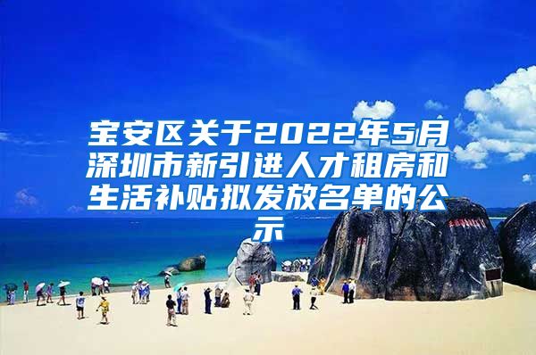 宝安区关于2022年5月深圳市新引进人才租房和生活补贴拟发放名单的公示