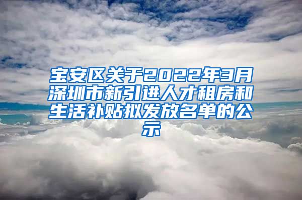 宝安区关于2022年3月深圳市新引进人才租房和生活补贴拟发放名单的公示
