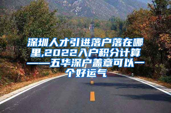 深圳人才引进落户落在哪里,2022入户积分计算——五华深户盖章可以一个好运气