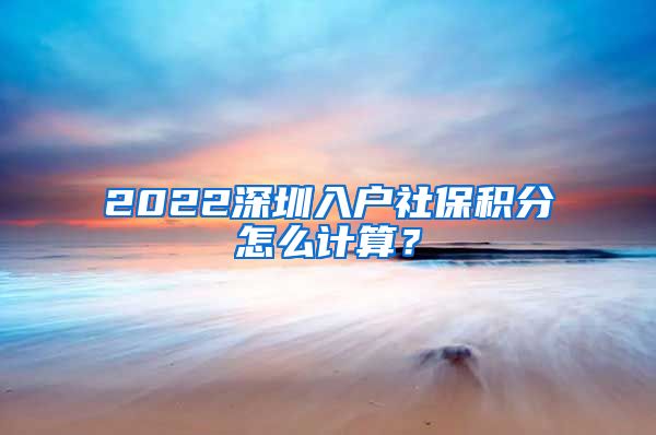 2022深圳入户社保积分怎么计算？