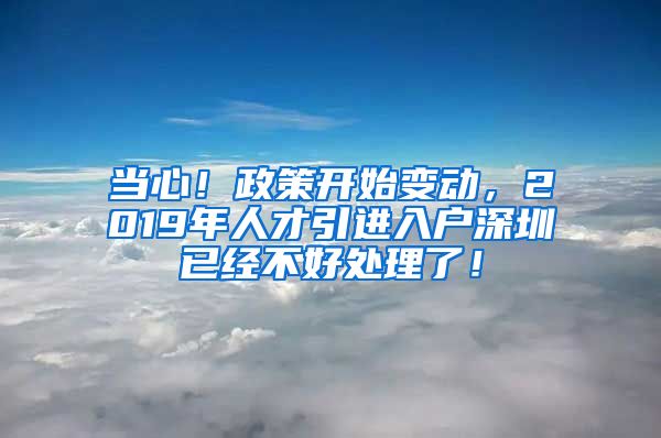 当心！政策开始变动，2019年人才引进入户深圳已经不好处理了！