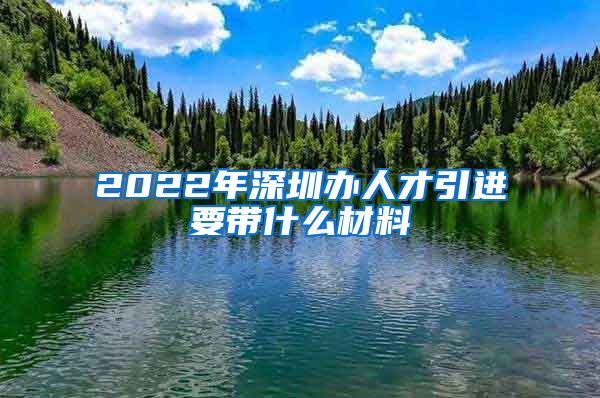 2022年深圳办人才引进要带什么材料