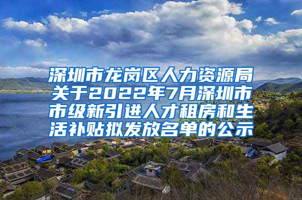 深圳市龙岗区人力资源局关于2022年7月深圳市市级新引进人才租房和生活补贴拟发放名单的公示