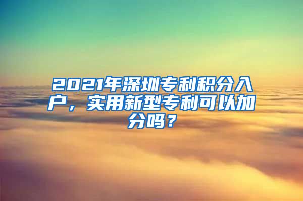 2021年深圳专利积分入户，实用新型专利可以加分吗？