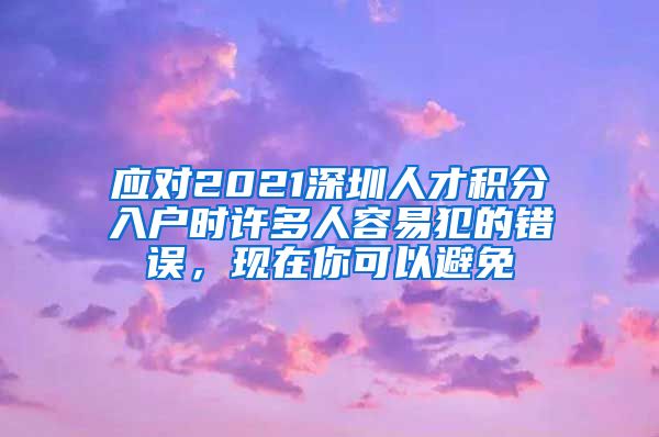 应对2021深圳人才积分入户时许多人容易犯的错误，现在你可以避免