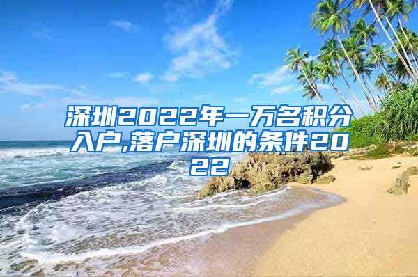 深圳2022年一万名积分入户,落户深圳的条件2022