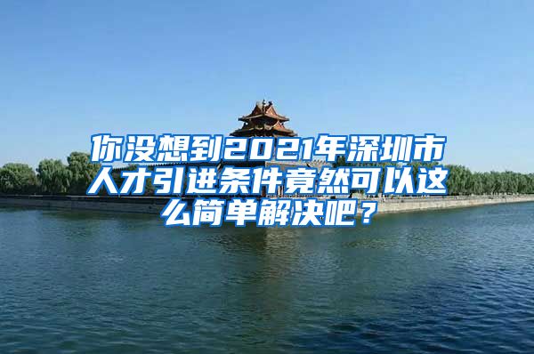 你没想到2021年深圳市人才引进条件竟然可以这么简单解决吧？