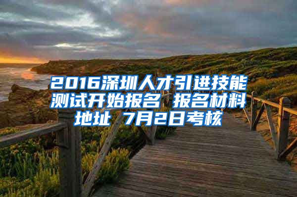 2016深圳人才引进技能测试开始报名 报名材料地址 7月2日考核