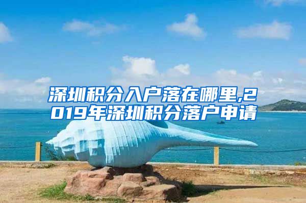 深圳积分入户落在哪里,2019年深圳积分落户申请