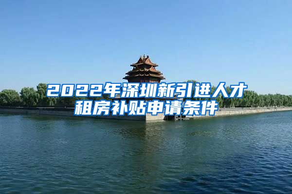 2022年深圳新引进人才租房补贴申请条件