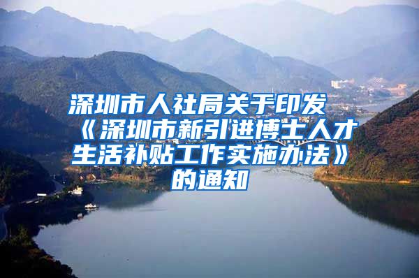 深圳市人社局关于印发《深圳市新引进博士人才生活补贴工作实施办法》的通知