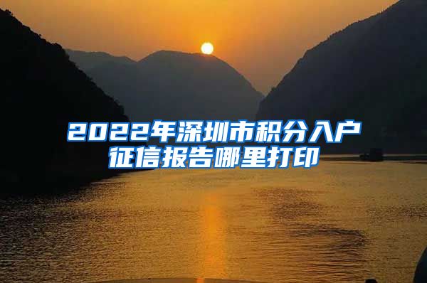 2022年深圳市积分入户征信报告哪里打印