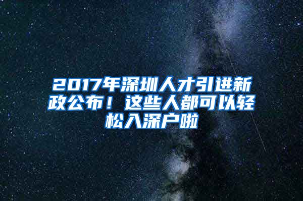 2017年深圳人才引进新政公布！这些人都可以轻松入深户啦