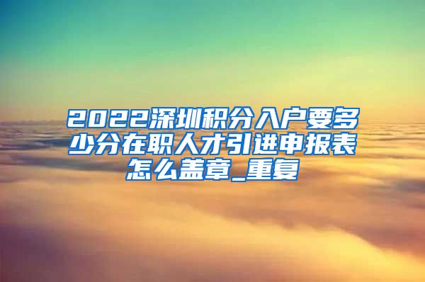 2022深圳积分入户要多少分在职人才引进申报表怎么盖章_重复
