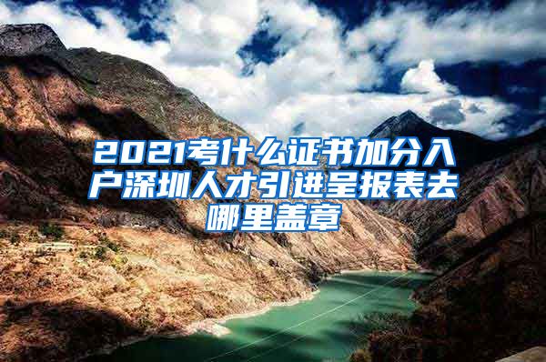 2021考什么证书加分入户深圳人才引进呈报表去哪里盖章